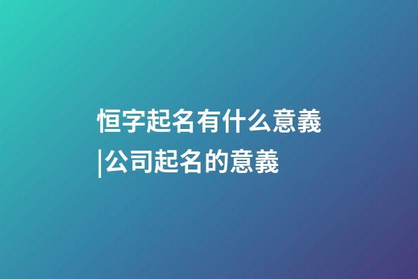 恒字起名有什么意義|公司起名的意義-第1張-公司起名-玄機派
